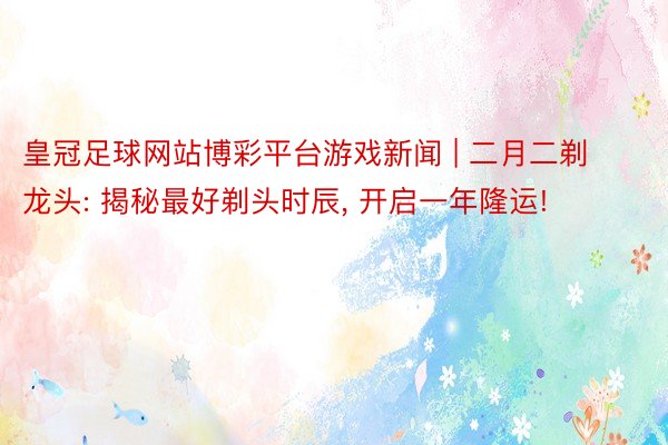 皇冠足球网站博彩平台游戏新闻 | 二月二剃龙头: 揭秘最好剃头时辰, 开启一年隆运!