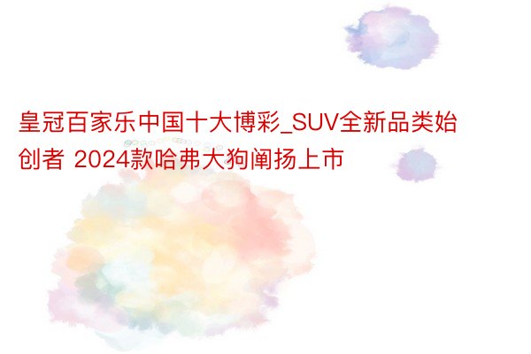 皇冠百家乐中国十大博彩_SUV全新品类始创者 2024款哈弗大狗阐扬上市