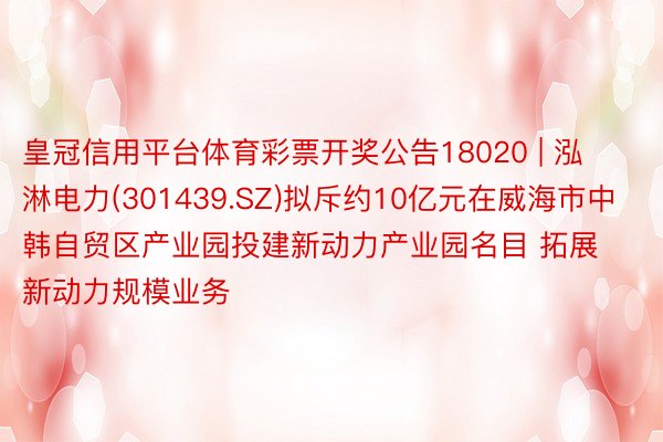 皇冠信用平台体育彩票开奖公告18020 | 泓淋电力(301439.SZ)拟斥约10亿元在威海市中韩自贸区产业园投建新动力产业园名目 拓展新动力规模业务