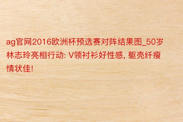 ag官网2016欧洲杯预选赛对阵结果图_50岁林志玲亮相行动: V领衬衫好性感, 躯壳纤瘦情状佳!