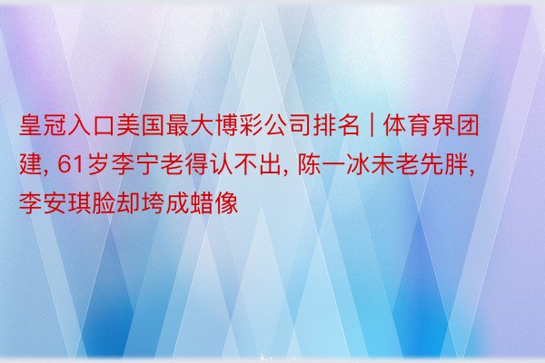 皇冠入口美国最大博彩公司排名 | 体育界团建， 61岁李宁老得认不出， 陈一冰未老先胖， 李安琪脸却垮成蜡像