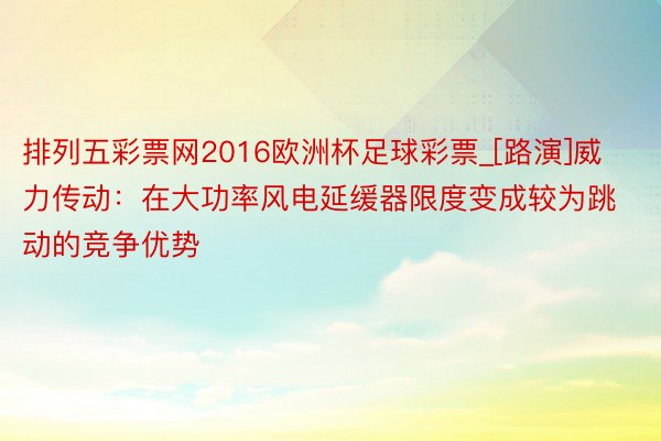 排列五彩票网2016欧洲杯足球彩票_[路演]威力传动：在大功率风电延缓器限度变成较为跳动的竞争优势