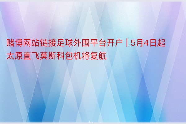 赌博网站链接足球外围平台开户 | 5月4日起太原直飞莫斯科包机将复航