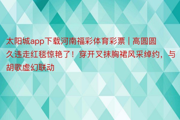 太阳城app下载河南福彩体育彩票 | 高圆圆久违走红毯惊艳了！穿开叉抹胸裙风采绰约，与胡歌虚幻联动