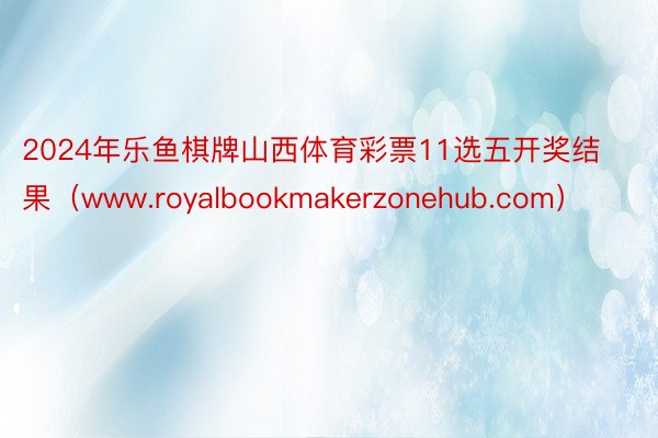 2024年乐鱼棋牌山西体育彩票11选五开奖结果（www.royalbookmakerzonehub.com）