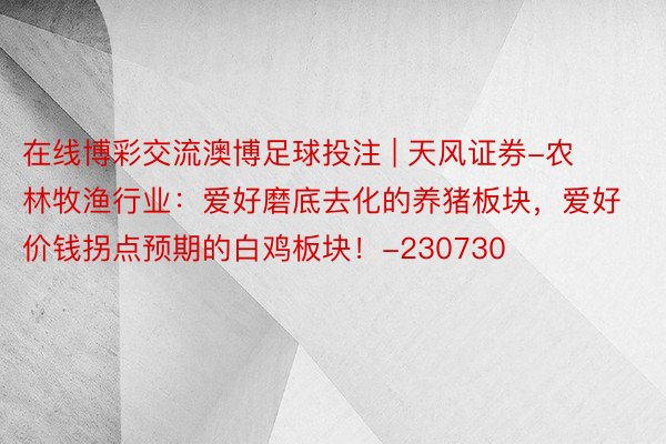 在线博彩交流澳博足球投注 | 天风证券-农林牧渔行业：爱好磨底去化的养猪板块，爱好价钱拐点预期的白鸡板块！-230730