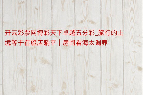 开云彩票网博彩天下卓越五分彩_旅行的止境等于在旅店躺平|房间看海太调养