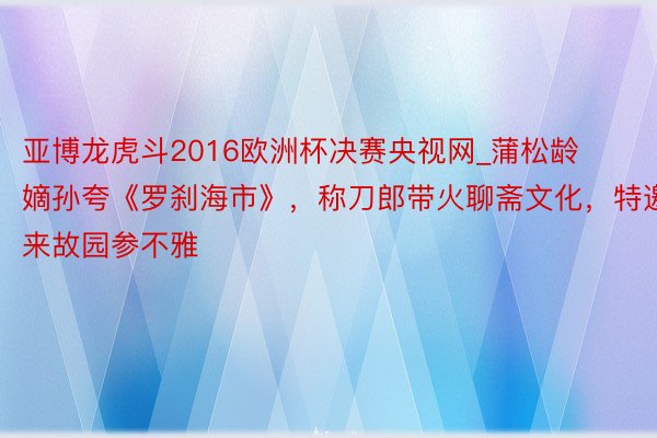 亚博龙虎斗2016欧洲杯决赛央视网_蒲松龄嫡孙夸《罗刹海市》，称刀郎带火聊斋文化，特邀来故园参不雅