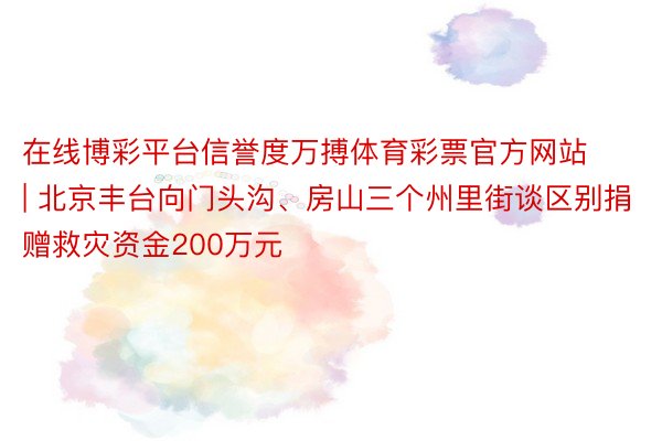 在线博彩平台信誉度万搏体育彩票官方网站 | 北京丰台向门头沟、房山三个州里街谈区别捐赠救灾资金200万元