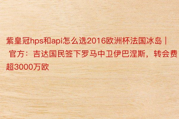 紫皇冠hps和api怎么选2016欧洲杯法国冰岛 | 官方：吉达国民签下罗马中卫伊巴涅斯，转会费超3000万欧