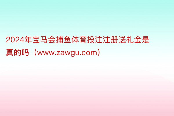 2024年宝马会捕鱼体育投注注册送礼金是真的吗（www.zawgu.com）