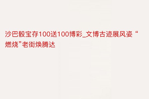 沙巴骰宝存100送100博彩_文博古迹展风姿 “燃烧”老街焕腾达