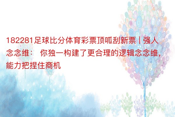 182281足球比分体育彩票顶呱刮新票 | 强人念念维： 你独一构建了更合理的逻辑念念维，能力把捏住商机