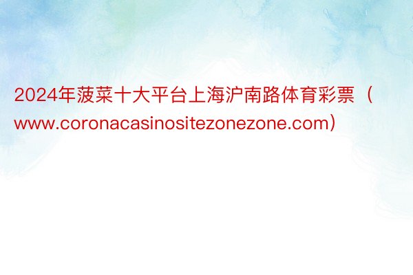 2024年菠菜十大平台上海沪南路体育彩票（www.coronacasinositezonezone.com）