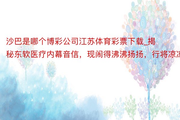 沙巴是哪个博彩公司江苏体育彩票下载_揭秘东软医疗内幕音信，现闹得沸沸扬扬，行将凉凉