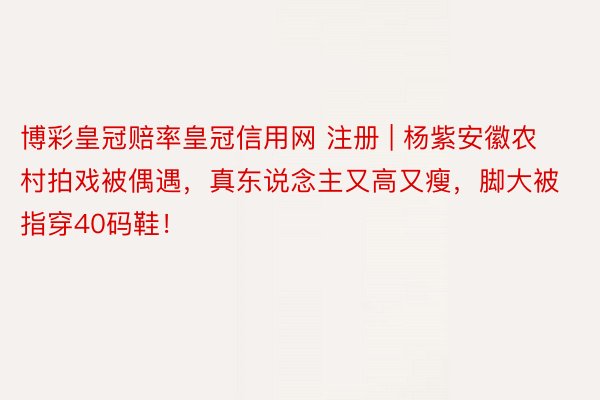 博彩皇冠赔率皇冠信用网 注册 | 杨紫安徽农村拍戏被偶遇，真东说念主又高又瘦，脚大被指穿40码鞋！