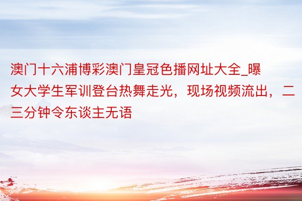 澳门十六浦博彩澳门皇冠色播网址大全_曝女大学生军训登台热舞走光，现场视频流出，二三分钟令东谈主无语
