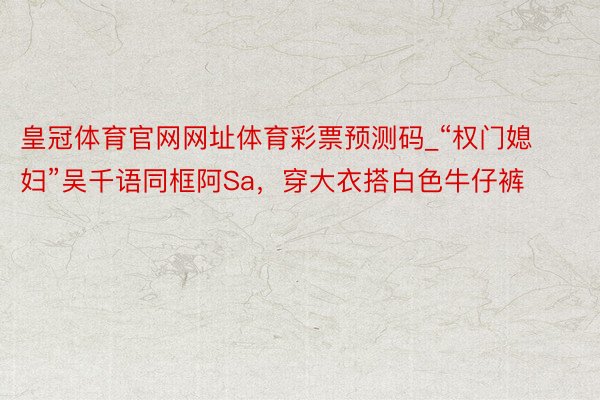 皇冠体育官网网址体育彩票预测码_“权门媳妇”吴千语同框阿Sa，穿大衣搭白色牛仔裤
