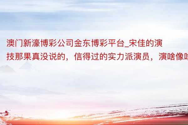 澳门新濠博彩公司金东博彩平台_宋佳的演技那果真没说的，信得过的实力派演员，演啥像啥