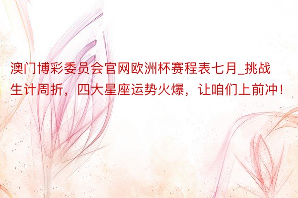 澳门博彩委员会官网欧洲杯赛程表七月_挑战生计周折，四大星座运势火爆，让咱们上前冲！