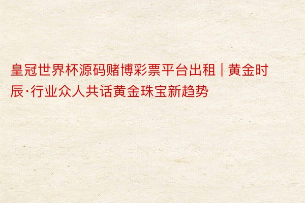 皇冠世界杯源码赌博彩票平台出租 | 黄金时辰·行业众人共话黄金珠宝新趋势