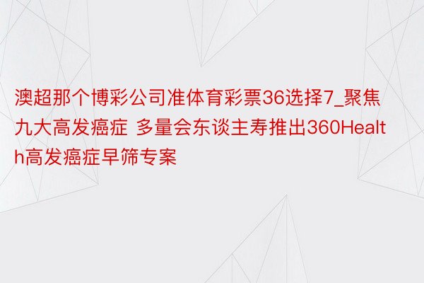 澳超那个博彩公司准体育彩票36选择7_聚焦九大高发癌症 多量会东谈主寿推出360Health高发癌症早筛专案
