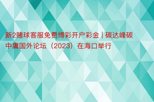 新2赌球客服免费博彩开户彩金 | 碳达峰碳中庸国外论坛（2023）在海口举行