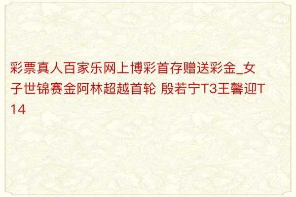 彩票真人百家乐网上博彩首存赠送彩金_女子世锦赛金阿林超越首轮 殷若宁T3王馨迎T14