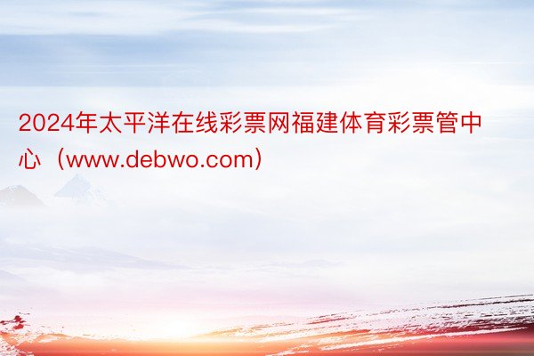 2024年太平洋在线彩票网福建体育彩票管中心（www.debwo.com）